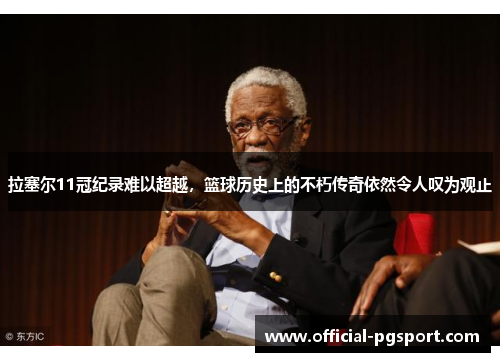 拉塞尔11冠纪录难以超越，篮球历史上的不朽传奇依然令人叹为观止