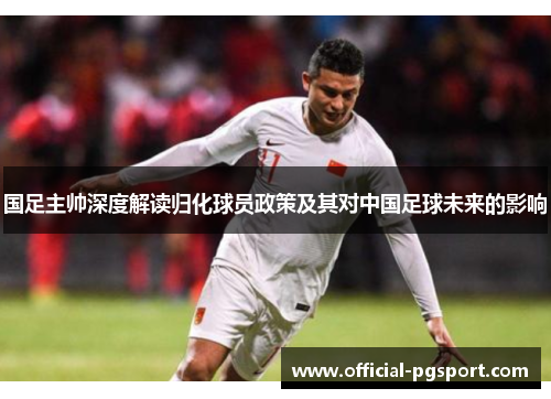 国足主帅深度解读归化球员政策及其对中国足球未来的影响