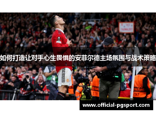 如何打造让对手心生畏惧的安菲尔德主场氛围与战术策略