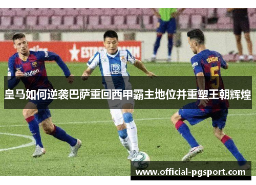 皇马如何逆袭巴萨重回西甲霸主地位并重塑王朝辉煌