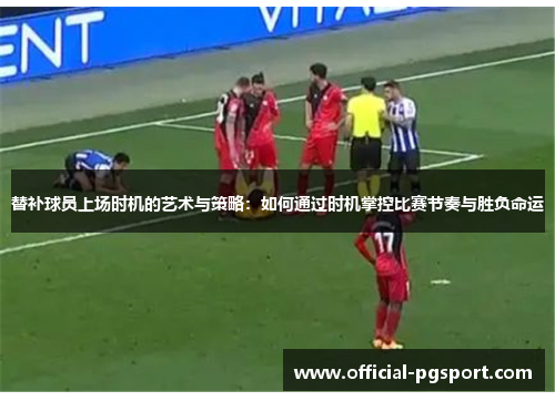 替补球员上场时机的艺术与策略：如何通过时机掌控比赛节奏与胜负命运