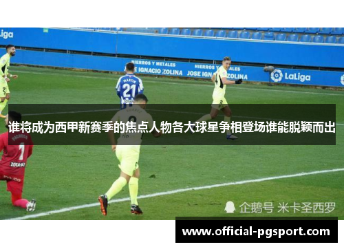 谁将成为西甲新赛季的焦点人物各大球星争相登场谁能脱颖而出