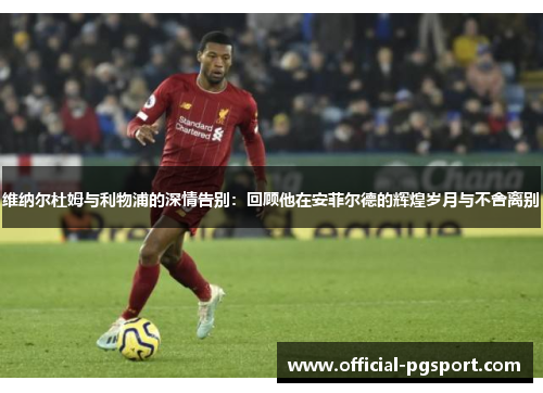 维纳尔杜姆与利物浦的深情告别：回顾他在安菲尔德的辉煌岁月与不舍离别