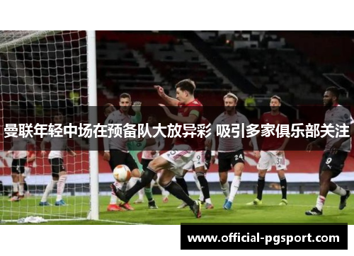 曼联年轻中场在预备队大放异彩 吸引多家俱乐部关注 曼联年轻中场在预备队大放异彩 吸引多家俱乐部关注