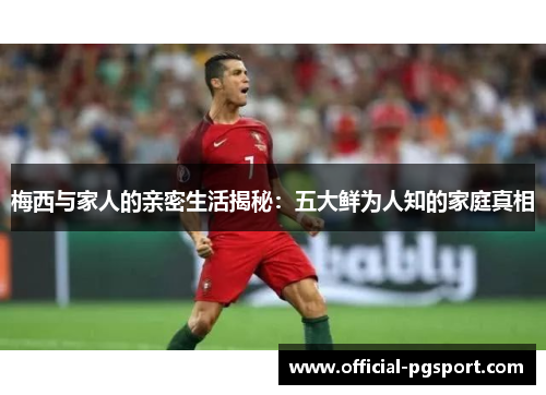 梅西与家人的亲密生活揭秘：五大鲜为人知的家庭真相