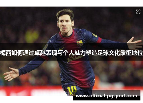 梅西如何通过卓越表现与个人魅力塑造足球文化象征地位